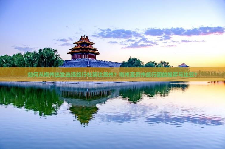 如何从梅州出发选择旅行社前往贵州？梅州至贵州旅行团的推荐与比较？