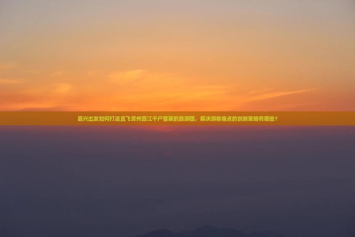 嘉兴出发如何打造直飞贵州西江千户苗寨的旅游团，解决游客痛点的创新策略有哪些？