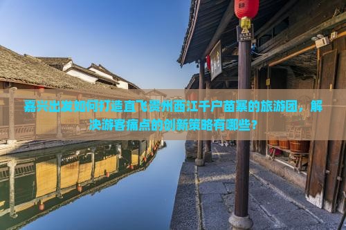 嘉兴出发如何打造直飞贵州西江千户苗寨的旅游团，解决游客痛点的创新策略有哪些？