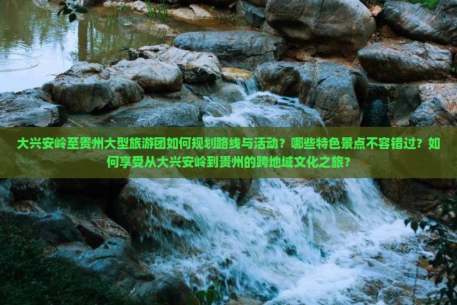 大兴安岭至贵州大型旅游团如何规划路线与活动？哪些特色景点不容错过？如何享受从大兴安岭到贵州的跨地域文化之旅？