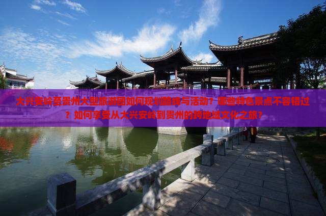 大兴安岭至贵州大型旅游团如何规划路线与活动？哪些特色景点不容错过？如何享受从大兴安岭到贵州的跨地域文化之旅？