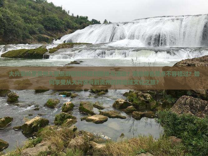 大兴安岭至贵州大型旅游团如何规划路线与活动？哪些特色景点不容错过？如何享受从大兴安岭到贵州的跨地域文化之旅？