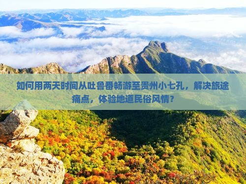 如何用两天时间从吐鲁番畅游至贵州小七孔，解决旅途痛点，体验地道民俗风情？