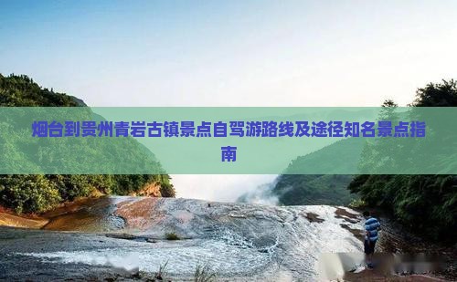 烟台到贵州青岩古镇景点自驾游路线及途径知名景点指南