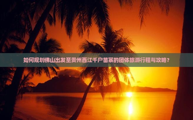 如何规划佛山出发至贵州西江千户苗寨的团体旅游行程与攻略？