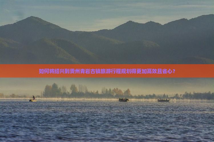 如何将绍兴到贵州青岩古镇旅游行程规划得更加高效且省心？