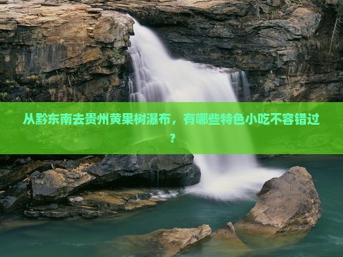 从黔东南去贵州黄果树瀑布，有哪些特色小吃不容错过？