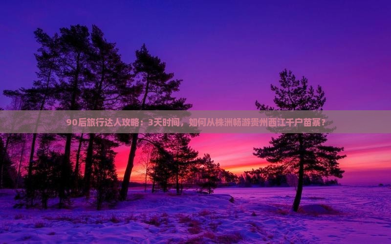 90后旅行达人攻略：3天时间，如何从株洲畅游贵州西江千户苗寨？