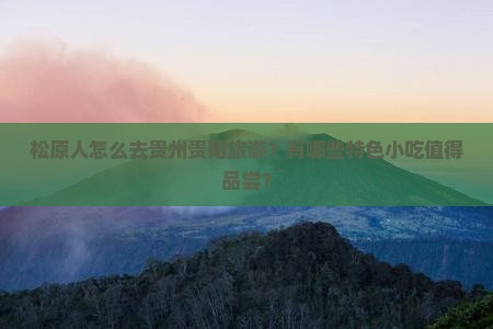 松原人怎么去贵州贵阳旅游？有哪些特色小吃值得品尝？