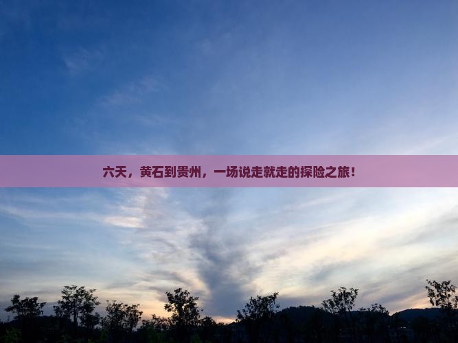 六天，黄石到贵州，一场说走就走的探险之旅！