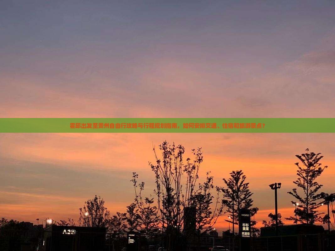 霍邱出发至贵州自由行攻略与行程规划指南，如何安排交通、住宿和旅游景点？