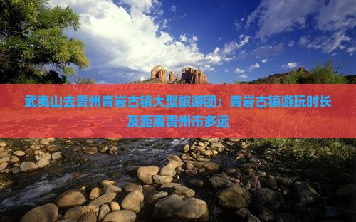 武夷山去贵州青岩古镇大型旅游团：青岩古镇游玩时长及距离贵州市多远