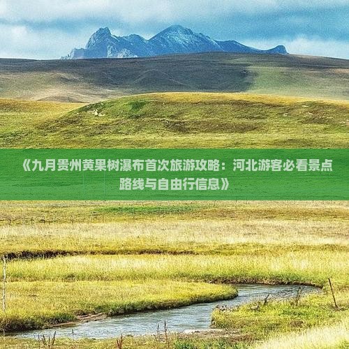 《九月贵州黄果树瀑布首次旅游攻略：河北游客必看景点路线与自由行信息》