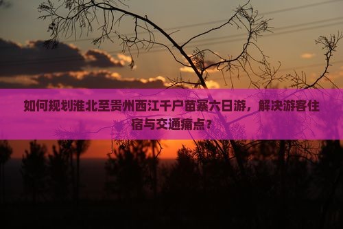 如何规划淮北至贵州西江千户苗寨六日游，解决游客住宿与交通痛点？
