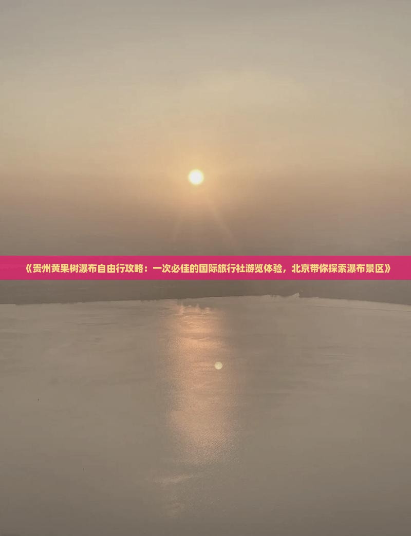 《贵州黄果树瀑布自由行攻略：一次必佳的国际旅行社游览体验，北京带你探索瀑布景区》