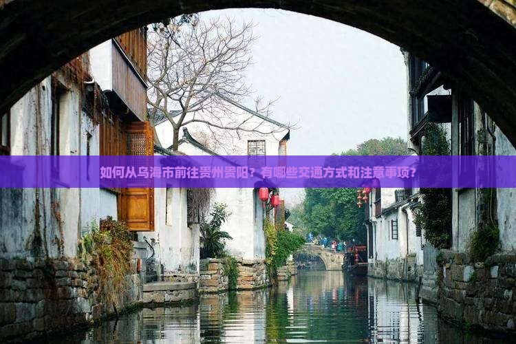 如何从乌海市前往贵州贵阳？有哪些交通方式和注意事项？