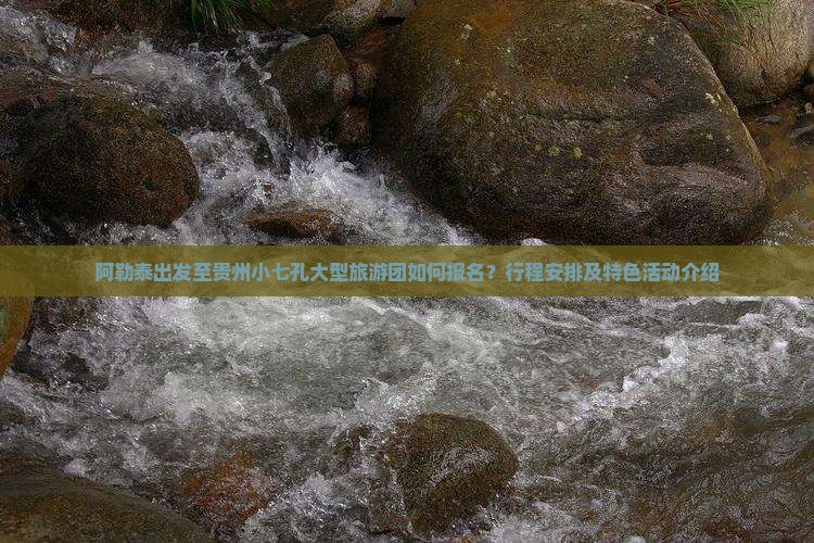 阿勒泰出发至贵州小七孔大型旅游团如何报名？行程安排及特色活动介绍