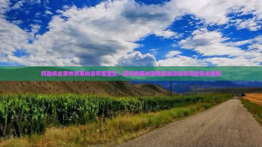 阿勒泰去贵州黄果树瀑布哪里玩：探寻黄果树瀑布旅游攻略与周边景点推荐