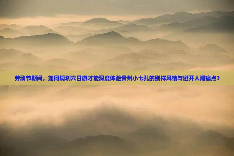 劳动节期间，如何规划六日游才能深度体验贵州小七孔的别样风情与避开人潮痛点？