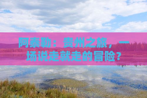 阿泰勒：贵州之旅，一场说走就走的冒险？