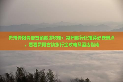 贵州贵阳青岩古镇旅游攻略：常州旅行社推荐必去景点，看看贵阳古镇旅行全攻略及酒店指南