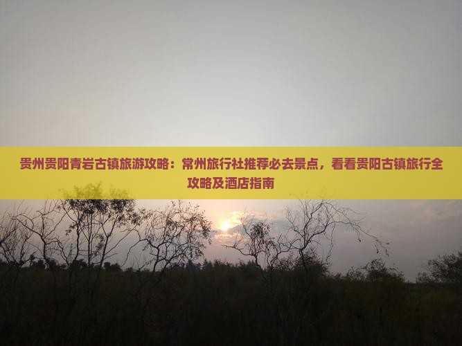 贵州贵阳青岩古镇旅游攻略：常州旅行社推荐必去景点，看看贵阳古镇旅行全攻略及酒店指南