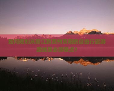 如何规划从丽江到贵州贵阳的自由行旅游路线及必游景点？