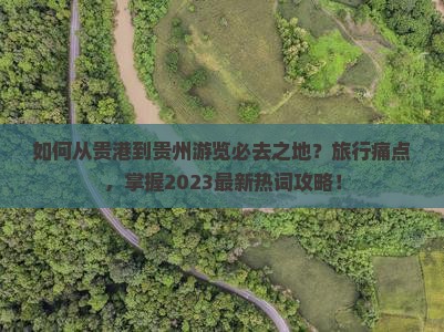 如何从贵港到贵州游览必去之地？旅行痛点，掌握2023最新热词攻略！