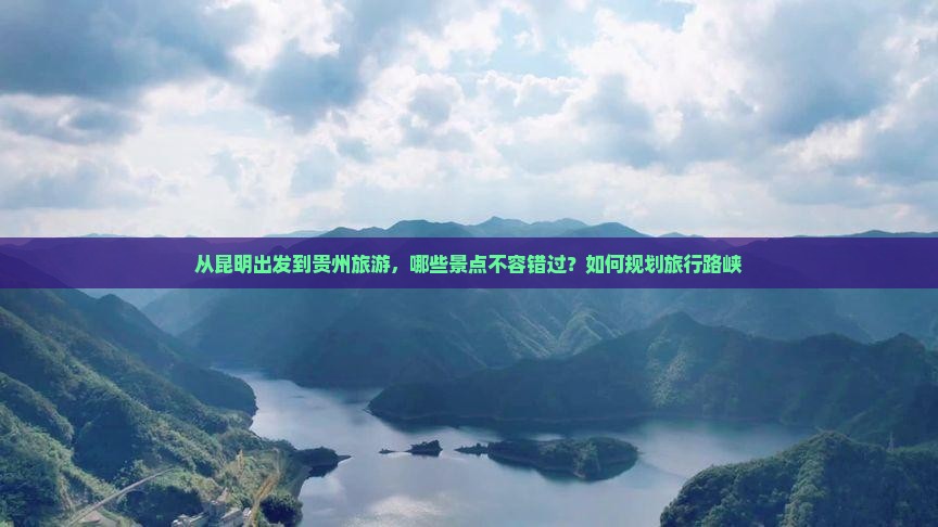 从昆明出发到贵州旅游，哪些景点不容错过？如何规划旅行路峡