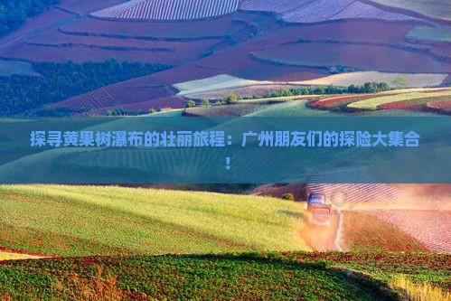 探寻黄果树瀑布的壮丽旅程：广州朋友们的探险大集合！