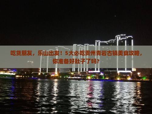 吃货朋友，乐山出发！5大必吃贵州青岩古镇美食攻略，你准备好肚子了吗？