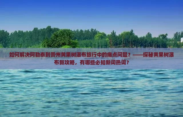 如何解决阿勒泰到贵州黄果树瀑布旅行中的痛点问题？——探秘黄果树瀑布新攻略，有哪些必知新词热词？