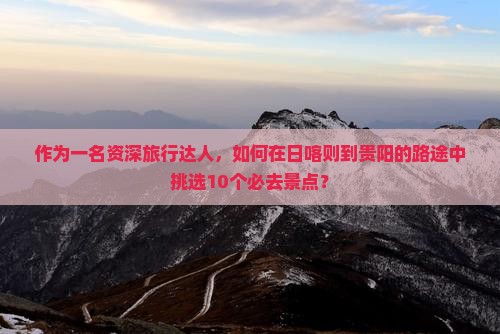 作为一名资深旅行达人，如何在日喀则到贵阳的路途中挑选10个必去景点？