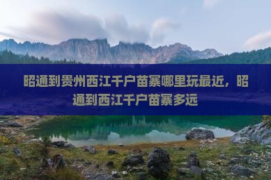 昭通到贵州西江千户苗寨哪里玩最近,昭通到西江千户苗寨多远 昭通到贵州西江千户苗寨哪里玩最近,昭通到西江千户苗寨多远