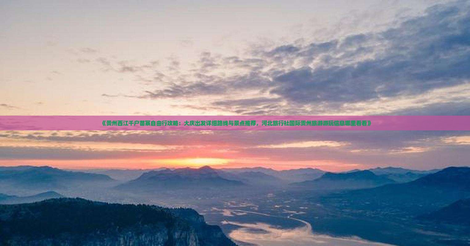 《贵州西江千户苗寨自由行攻略：大庆出发详细路线与景点推荐，河北旅行社国际贵州旅游游玩信息哪里看看》