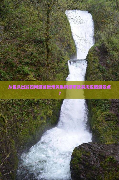 从包头出发如何游览贵州黄果树瀑布及其周边旅游景点？