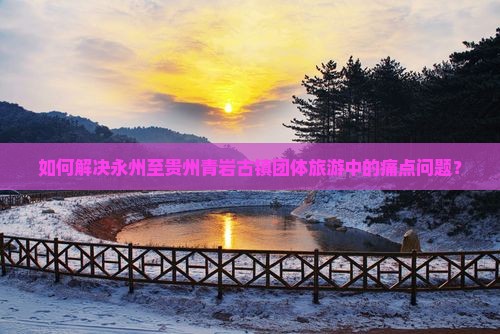 如何解决永州至贵州青岩古镇团体旅游中的痛点问题? 如何解决永州至贵州青岩古镇团体旅游中的痛点问题?