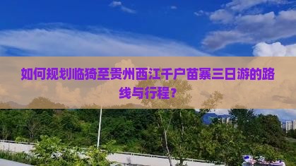 如何规划临猗至贵州西江千户苗寨三日游的路线与行程？
