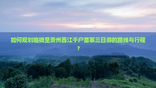 如何规划临猗至贵州西江千户苗寨三日游的路线与行程？