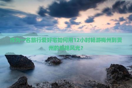 作为一名旅行爱好宅如何用12小时畅游梅州到贵州的惊艳风光？
