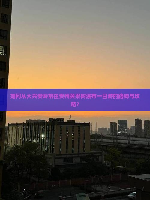 如何从大兴安岭前往贵州黄果树瀑布一日游的路线与攻略？