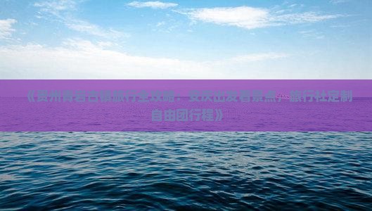 《贵州青岩古镇旅行全攻略：安庆出发看景点，旅行社定制自由团行程》