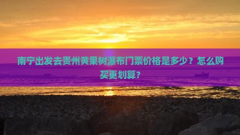 南宁出发去贵州黄果树瀑布门票价格是多少？怎么购买更划算？