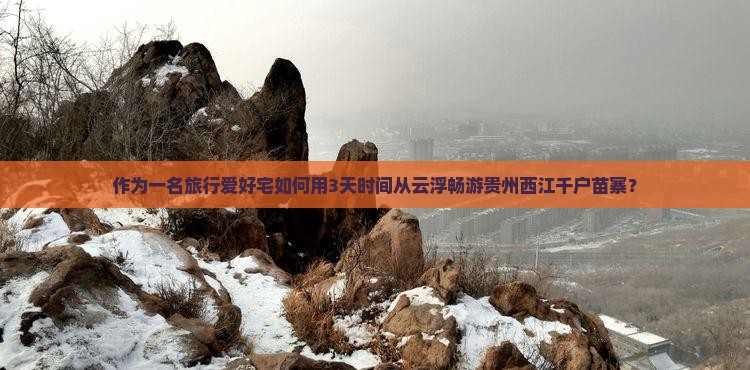 作为一名旅行爱好宅如何用3天时间从云浮畅游贵州西江千户苗寨？