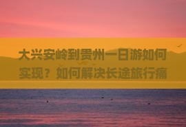 大兴安岭到贵州一日游如何实现？如何解决长途旅行痛点，打造极致体验？