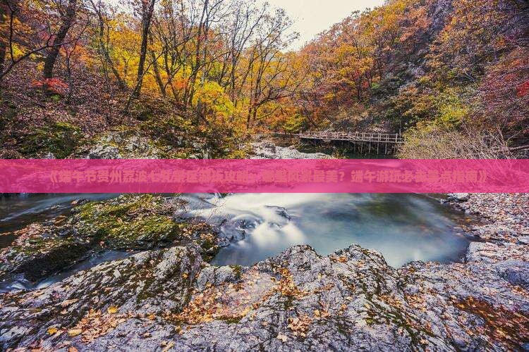 《端午节贵州荔波七孔景区游玩攻略：哪里风景最美？端午游玩必去景点指南》