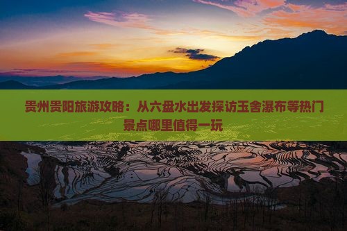 贵州贵阳旅游攻略：从六盘水出发探访玉舍瀑布等热门景点哪里值得一玩