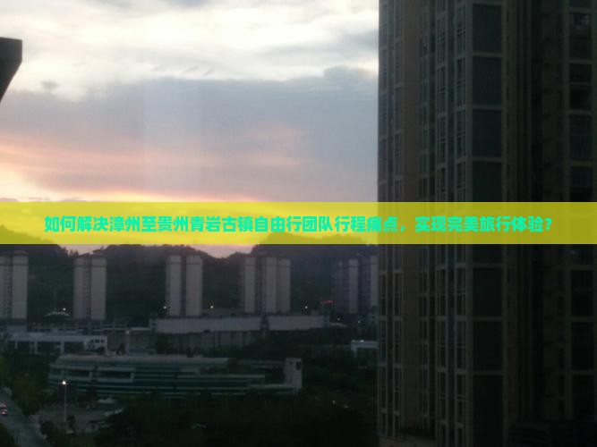 如何解决漳州至贵州青岩古镇自由行团队行程痛点，实现完美旅行体验？