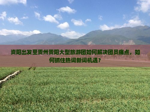 资阳出发至贵州贵阳大型旅游团如何解决团员痛点，如何抓住热词新词机遇？