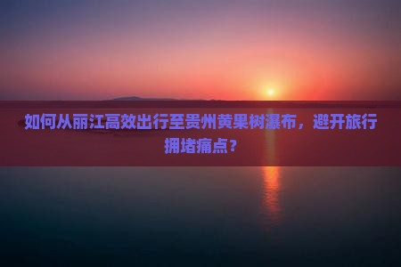 如何从丽江高效出行至贵州黄果树瀑布，避开旅行拥堵痛点？